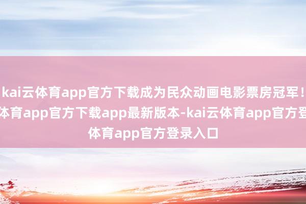kai云体育app官方下载成为民众动画电影票房冠军！-kai云体育app官方下载app最新版本-kai云体育app官方登录入口