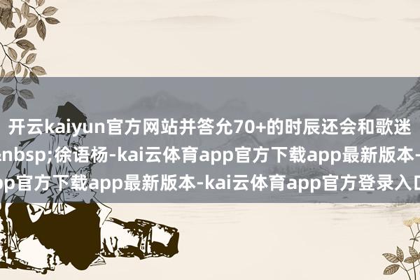 开云kaiyun官方网站并答允70+的时辰还会和歌迷重逢！封面新闻记者&nbsp;徐语杨-kai云体育app官方下载app最新版本-kai云体育app官方登录入口