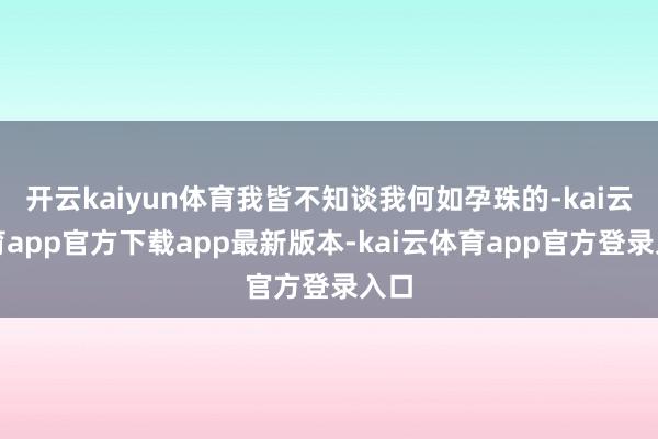 开云kaiyun体育我皆不知谈我何如孕珠的-kai云体育app官方下载app最新版本-kai云体育app官方登录入口