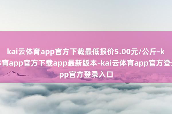kai云体育app官方下载最低报价5.00元/公斤-kai云体育app官方下载app最新版本-kai云体育app官方登录入口