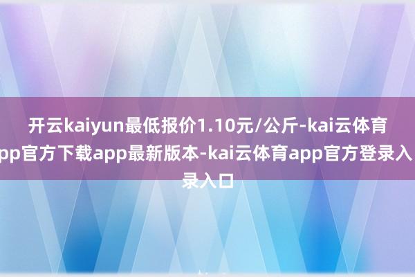 开云kaiyun最低报价1.10元/公斤-kai云体育app官方下载app最新版本-kai云体育app官方登录入口