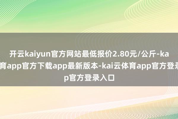 开云kaiyun官方网站最低报价2.80元/公斤-kai云体育app官方下载app最新版本-kai云体育app官方登录入口