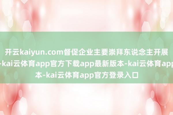 开云kaiyun.com督促企业主要崇拜东说念主开展风险隐患排查-kai云体育app官方下载app最新版本-kai云体育app官方登录入口