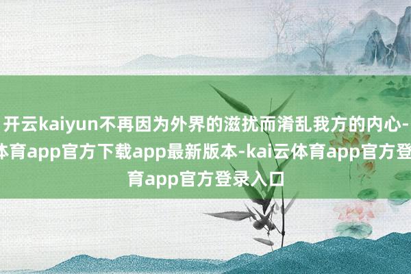 开云kaiyun不再因为外界的滋扰而淆乱我方的内心-kai云体育app官方下载app最新版本-kai云体育app官方登录入口