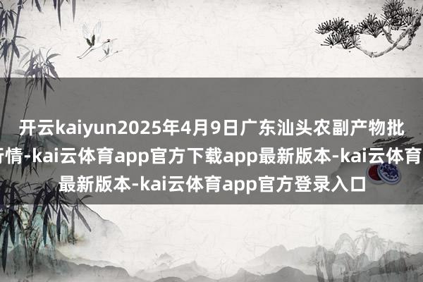 开云kaiyun2025年4月9日广东汕头农副产物批发中心市集价钱行情-kai云体育app官方下载app最新版本-kai云体育app官方登录入口