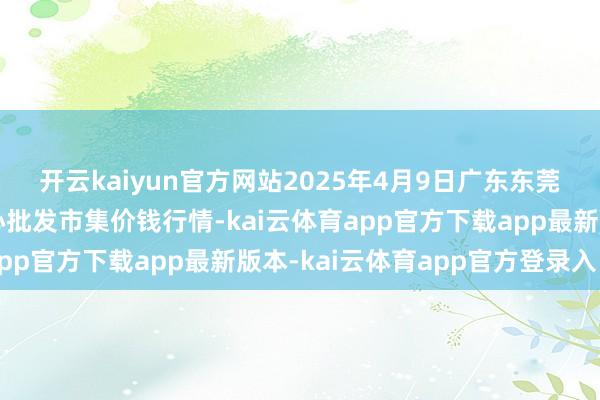 开云kaiyun官方网站2025年4月9日广东东莞市大京九农副居品中心批发市集价钱行情-kai云体育app官方下载app最新版本-kai云体育app官方登录入口