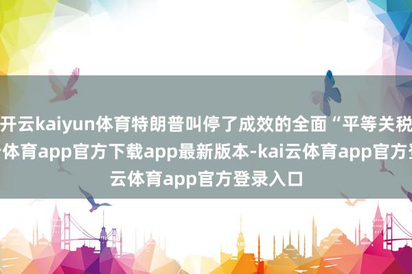 开云kaiyun体育特朗普叫停了成效的全面“平等关税”-kai云体育app官方下载app最新版本-kai云体育app官方登录入口