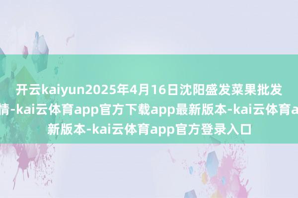 开云kaiyun2025年4月16日沈阳盛发菜果批发有限公司价钱行情-kai云体育app官方下载app最新版本-kai云体育app官方登录入口