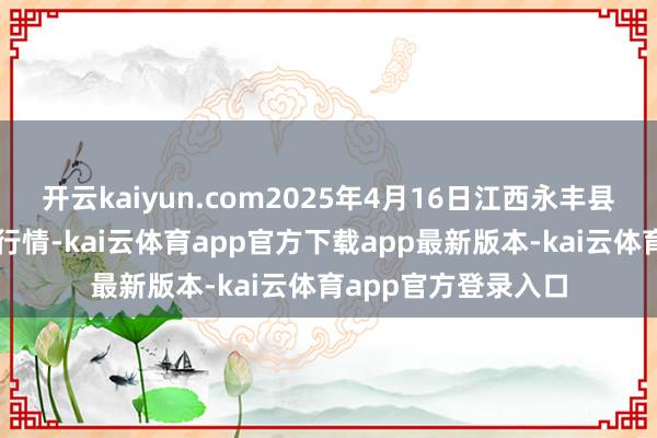 开云kaiyun.com2025年4月16日江西永丰县蔬菜批发商场价钱行情-kai云体育app官方下载app最新版本-kai云体育app官方登录入口