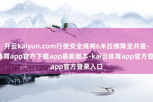 开云kaiyun.com行使安全绳将6米拉梯降至井底-kai云体育app官方下载app最新版本-kai云体育app官方登录入口