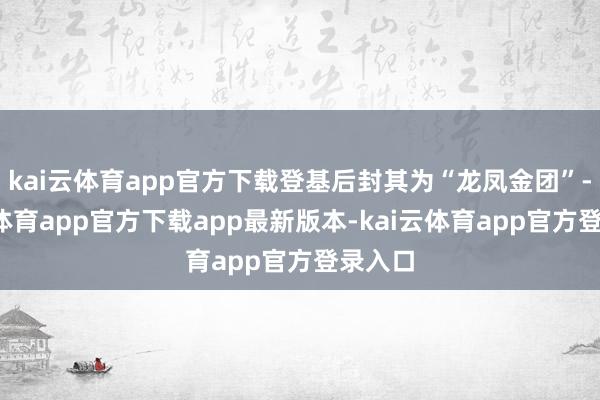kai云体育app官方下载登基后封其为“龙凤金团”-kai云体育app官方下载app最新版本-kai云体育app官方登录入口
