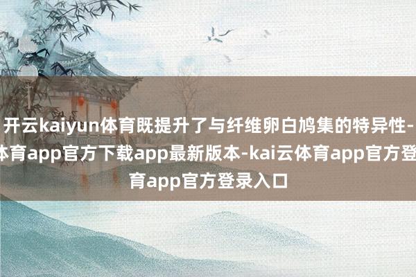 开云kaiyun体育既提升了与纤维卵白鸠集的特异性-kai云体育app官方下载app最新版本-kai云体育app官方登录入口