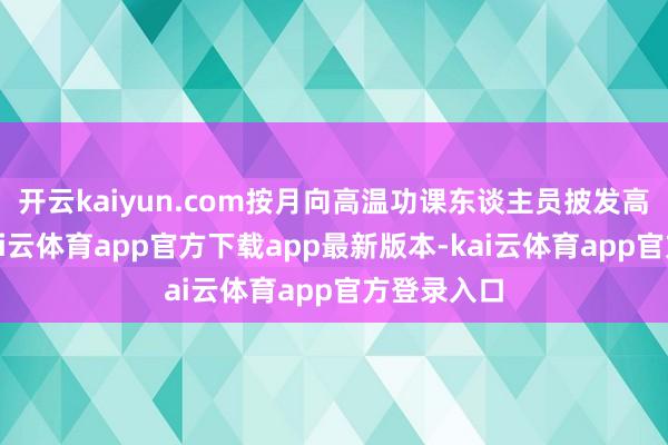 开云kaiyun.com按月向高温功课东谈主员披发高温津贴-kai云体育app官方下载app最新版本-kai云体育app官方登录入口