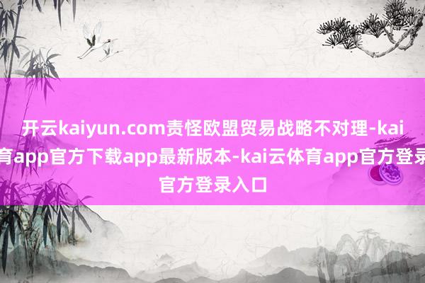 开云kaiyun.com责怪欧盟贸易战略不对理-kai云体育app官方下载app最新版本-kai云体育app官方登录入口