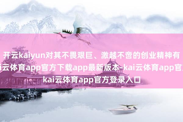 开云kaiyun对其不畏艰巨、激越不啻的创业精神有目共赏-kai云体育app官方下载app最新版本-kai云体育app官方登录入口