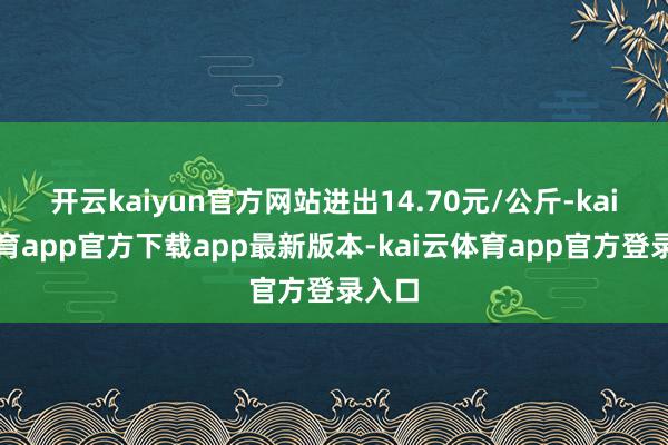 开云kaiyun官方网站进出14.70元/公斤-kai云体育app官方下载app最新版本-kai云体育app官方登录入口