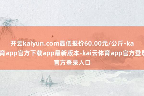 开云kaiyun.com最低报价60.00元/公斤-kai云体育app官方下载app最新版本-kai云体育app官方登录入口