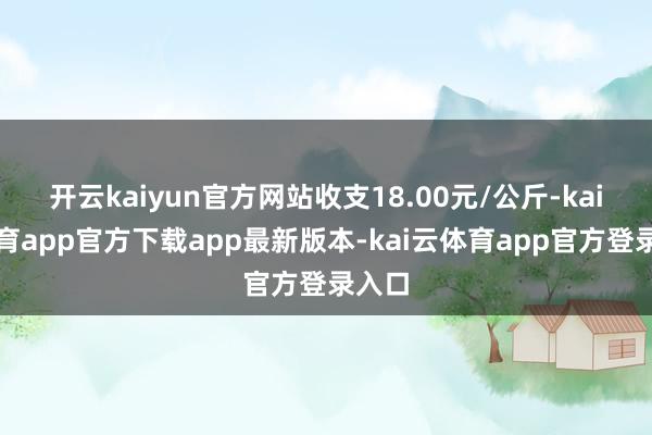 开云kaiyun官方网站收支18.00元/公斤-kai云体育app官方下载app最新版本-kai云体育app官方登录入口