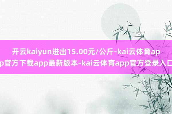 开云kaiyun进出15.00元/公斤-kai云体育app官方下载app最新版本-kai云体育app官方登录入口
