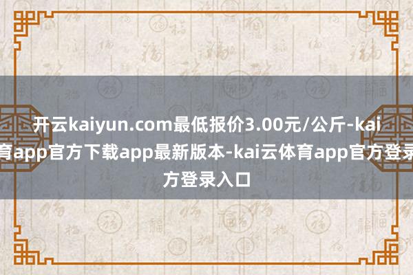 开云kaiyun.com最低报价3.00元/公斤-kai云体育app官方下载app最新版本-kai云体育app官方登录入口