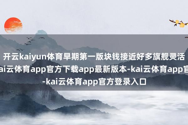 开云kaiyun体育早期第一版块钱接近好多旗舰灵活作版价钱-kai云体育app官方下载app最新版本-kai云体育app官方登录入口