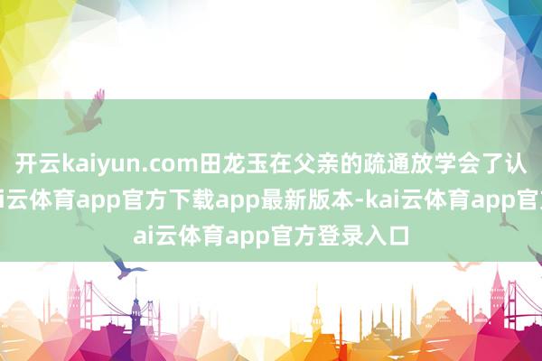 开云kaiyun.com田龙玉在父亲的疏通放学会了认字写字-kai云体育app官方下载app最新版本-kai云体育app官方登录入口
