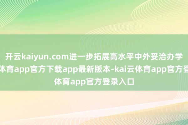 开云kaiyun.com进一步拓展高水平中外妥洽办学-kai云体育app官方下载app最新版本-kai云体育app官方登录入口
