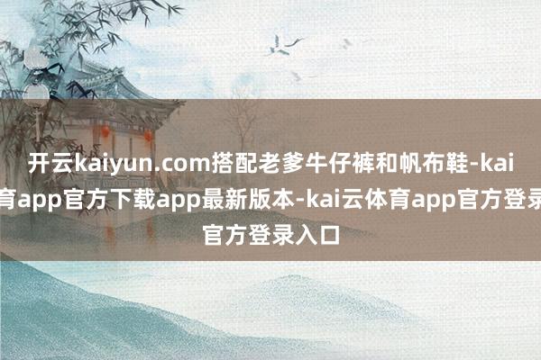 开云kaiyun.com搭配老爹牛仔裤和帆布鞋-kai云体育app官方下载app最新版本-kai云体育app官方登录入口