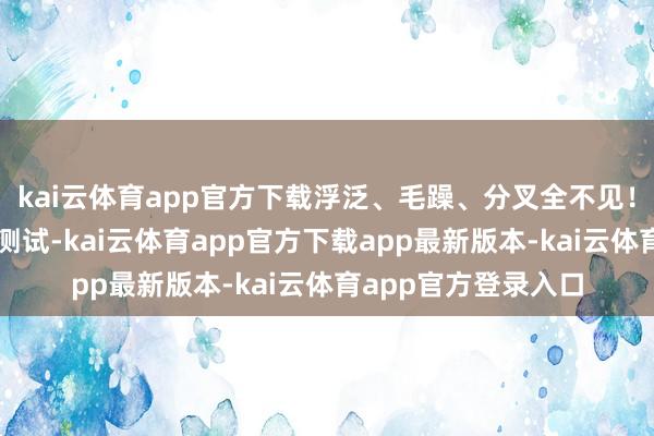kai云体育app官方下载浮泛、毛躁、分叉全不见！它还经由了超严格测试-kai云体育app官方下载app最新版本-kai云体育app官方登录入口