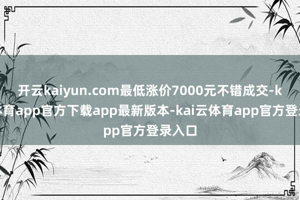 开云kaiyun.com最低涨价7000元不错成交-kai云体育app官方下载app最新版本-kai云体育app官方登录入口