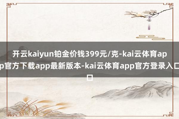 开云kaiyun铂金价钱399元/克-kai云体育app官方下载app最新版本-kai云体育app官方登录入口