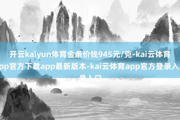 开云kaiyun体育金条价钱945元/克-kai云体育app官方下载app最新版本-kai云体育app官方登录入口