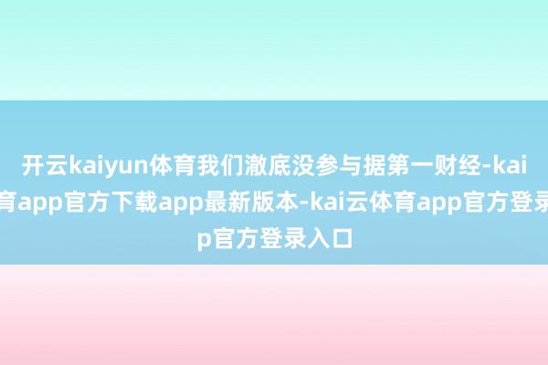 开云kaiyun体育我们澈底没参与据第一财经-kai云体育app官方下载app最新版本-kai云体育app官方登录入口