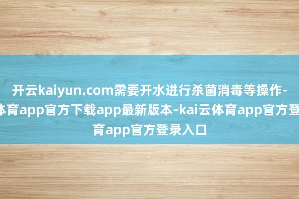 开云kaiyun.com需要开水进行杀菌消毒等操作-kai云体育app官方下载app最新版本-kai云体育app官方登录入口