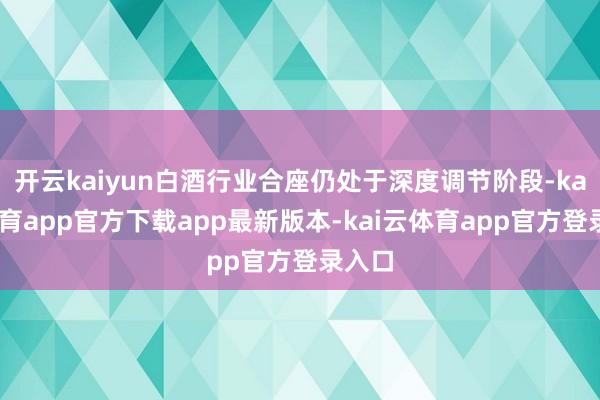 开云kaiyun白酒行业合座仍处于深度调节阶段-kai云体育app官方下载app最新版本-kai云体育app官方登录入口