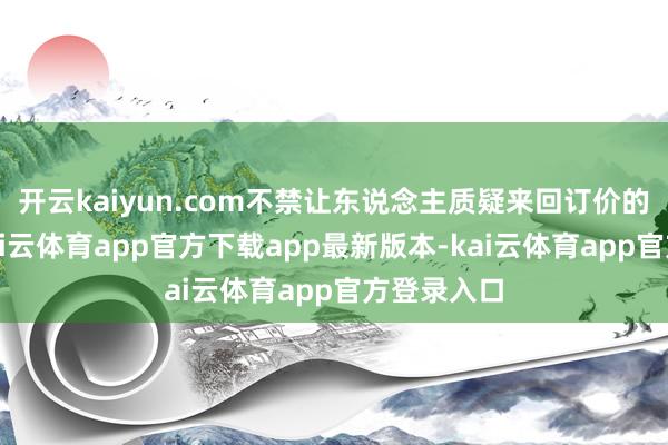 开云kaiyun.com不禁让东说念主质疑来回订价的公允性-kai云体育app官方下载app最新版本-kai云体育app官方登录入口
