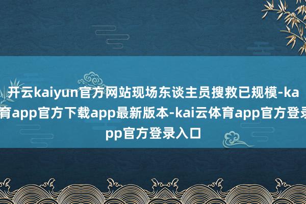 开云kaiyun官方网站现场东谈主员搜救已规模-kai云体育app官方下载app最新版本-kai云体育app官方登录入口