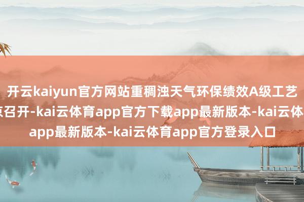 开云kaiyun官方网站重稠浊天气环保绩效A级工艺得当性论证会在北京召开-kai云体育app官方下载app最新版本-kai云体育app官方登录入口