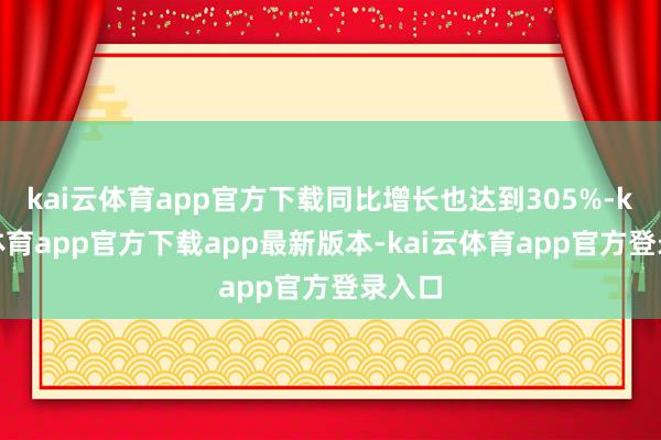 kai云体育app官方下载同比增长也达到305%-kai云体育app官方下载app最新版本-kai云体育app官方登录入口