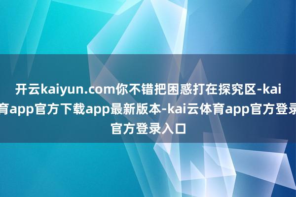 开云kaiyun.com你不错把困惑打在探究区-kai云体育app官方下载app最新版本-kai云体育app官方登录入口