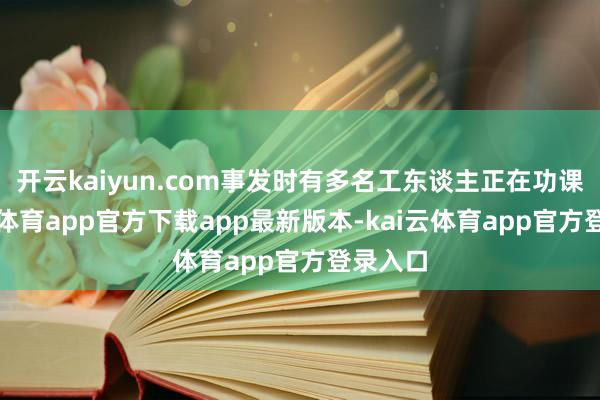 开云kaiyun.com事发时有多名工东谈主正在功课-kai云体育app官方下载app最新版本-kai云体育app官方登录入口