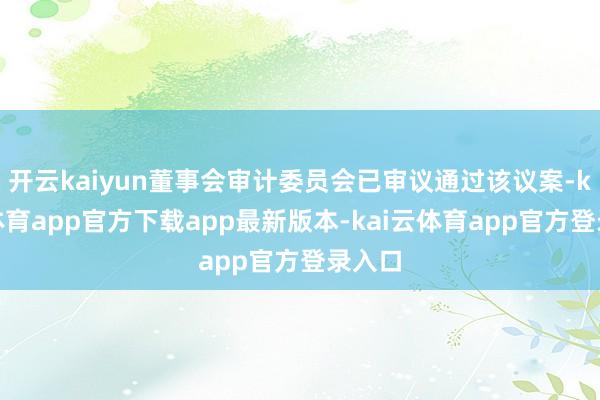 开云kaiyun董事会审计委员会已审议通过该议案-kai云体育app官方下载app最新版本-kai云体育app官方登录入口