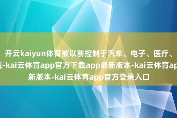 开云kaiyun体育被以前控制于汽车、电子、医疗、工业机械等畛域-kai云体育app官方下载app最新版本-kai云体育app官方登录入口