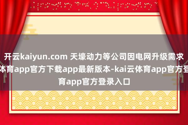 开云kaiyun.com 天壕动力等公司因电网升级需求-kai云体育app官方下载app最新版本-kai云体育app官方登录入口