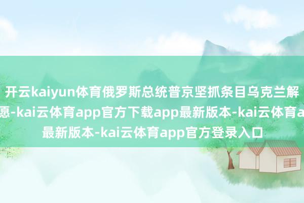 开云kaiyun体育俄罗斯总统普京坚抓条目乌克兰解除加入北约的意愿-kai云体育app官方下载app最新版本-kai云体育app官方登录入口