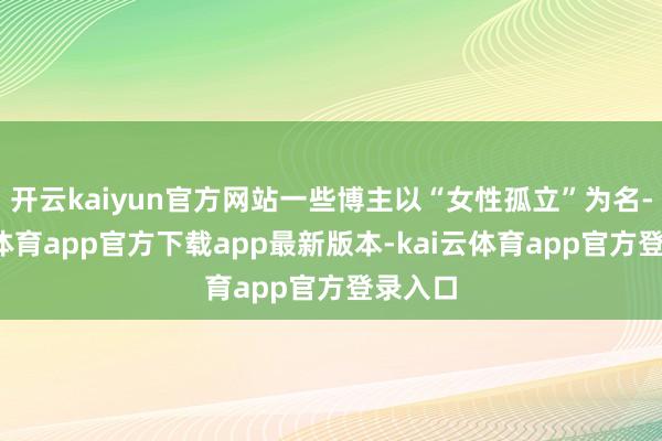 开云kaiyun官方网站一些博主以“女性孤立”为名-kai云体育app官方下载app最新版本-kai云体育app官方登录入口