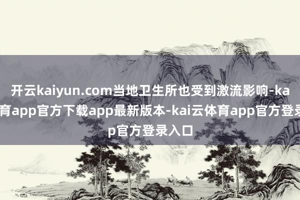 开云kaiyun.com当地卫生所也受到激流影响-kai云体育app官方下载app最新版本-kai云体育app官方登录入口