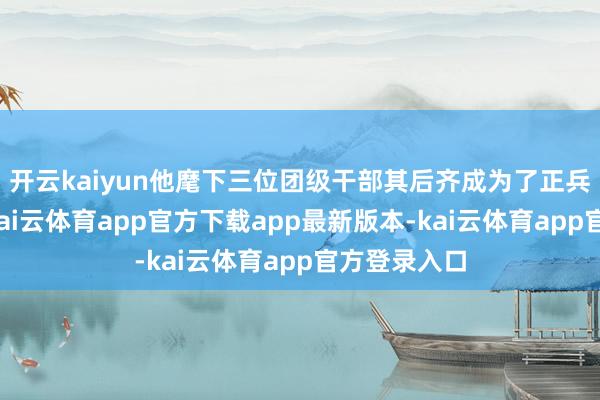 开云kaiyun他麾下三位团级干部其后齐成为了正兵团级名将-kai云体育app官方下载app最新版本-kai云体育app官方登录入口