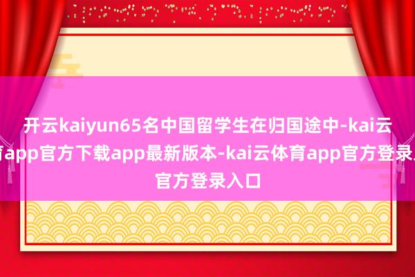 开云kaiyun65名中国留学生在归国途中-kai云体育app官方下载app最新版本-kai云体育app官方登录入口