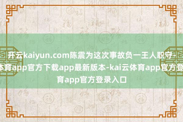开云kaiyun.com陈震为这次事故负一王人职守-kai云体育app官方下载app最新版本-kai云体育app官方登录入口